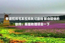 申请视频号发视频就可赚钱 做自媒体的软件：易媒助理领会一下